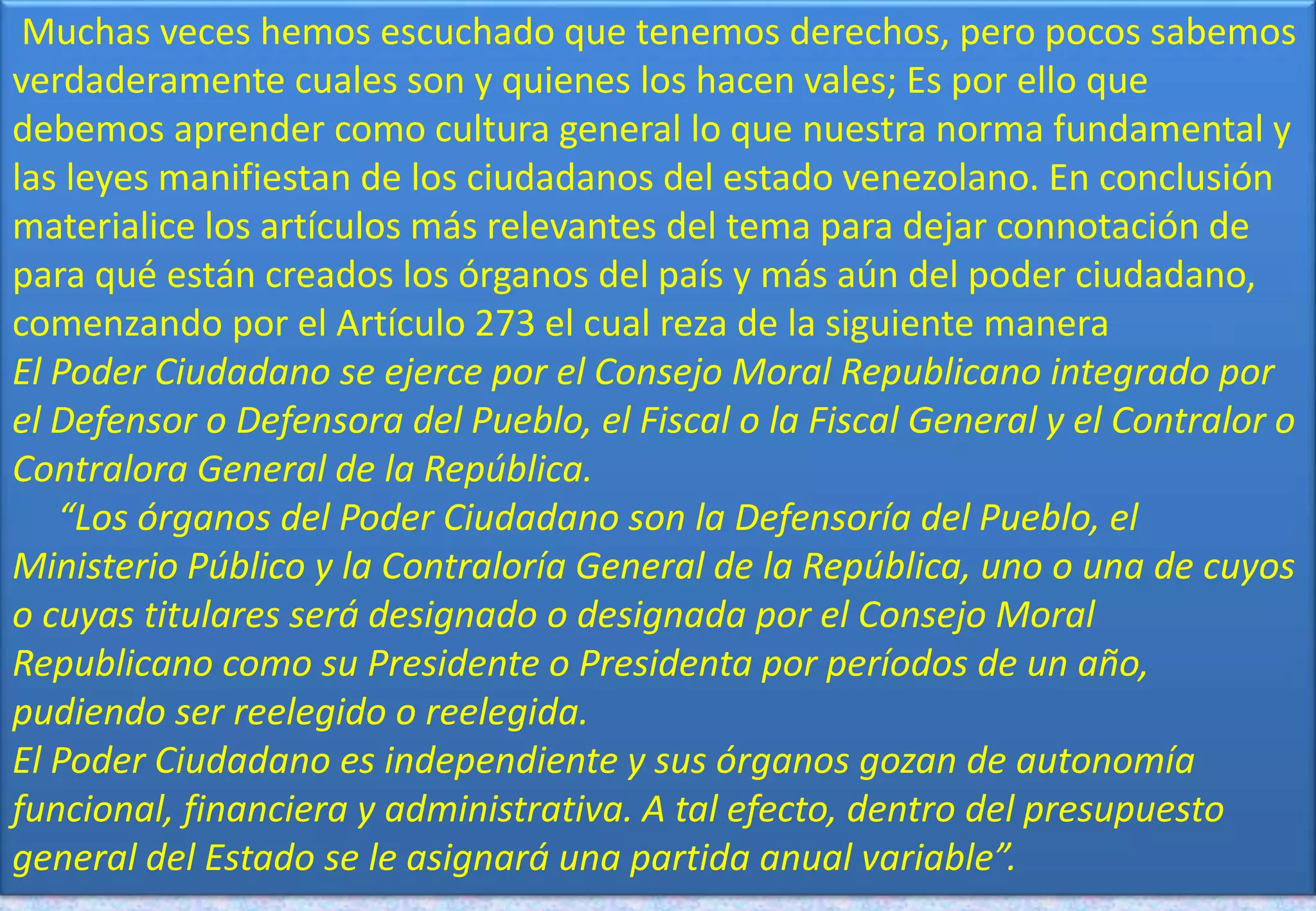 Muchas veces hemos escuchado que tenemos derechos, pero pocos sabemos
verdaderamente cuales son y quienes los hacen vales; Es por ello que
debemos aprender como cultura general lo que nuestra norma fundamental y
las leyes manifiestan de los ciudadanos del estado venezolano. En conclusión
materialice los artículos más relevantes del tema para dejar connotación de
para qué están creados los órganos del país y más aún del poder ciudadano,
comenzando por el Artículo 273 el cual reza de la siguiente manera
El Poder Ciudadano se ejerce por el Consejo Moral Republicano integrado por
el Defensor o Defensora del Pueblo, el Fiscal o la Fiscal General y el Contralor o
Contralora General de la República.
“Los órganos del Poder Ciudadano son la Defensoría del Pueblo, el
Ministerio Público y la Contraloría General de la República, uno o una de cuyos
o cuyas titulares será designado o designada por el Consejo Moral
Republicano como su Presidente o Presidenta por períodos de un año,
pudiendo ser reelegido o reelegida.
El Poder Ciudadano es independiente y sus órganos gozan de autonomía
funcional, financiera y administrativa. A tal efecto, dentro del presupuesto
general del Estado se le asignará una partida anual variable”.
 