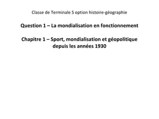 Classe de Terminale S option histoire-géographie

Question 1 – La mondialisation en fonctionnement

Chapitre 1 – Sport, mondialisation et géopolitique
              depuis les années 1930
 