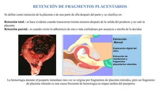 RETENCIÓN DE FRAGMENTOS PLACENTARIOS
Se define como retención de la placenta o de una parte de ella después del parto y se clasifica en:
Retención total.- se hace evidente cuando transcurren treinta minutos después de la salida del producto y no sale la
placenta
Retención parcial.- es cuando existe la adherencia de uno o más cotiledones por ausencia o atrofia de la decidua
La hemorragia durante el posparto inmediato rara vez se origina por fragmentos de placenta retenidos, pero un fragmento
de placenta retenido es una causa frecuente de hemorragia en etapas tardías del puerperio.
 