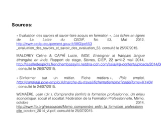 Sources:
MALOREY Céline & CAPAÏ Lucie, INDE, Enseigner le français langue
étrangère en Inde, Rapport de stage, Sèvres, CIEP, 22 avril-2 mail 2014,
http://lasalledesprofs.frenchembassyini.netdna-cdn.com/asia/wp-content/uploads/2014/06
, consulté le 26/07/2015.
« S’informer sur un métier. Fiche métiers »,    Pôle emploi,
http://candidat.pole-emploi.fr/marche-du-travail/fichemetierrome?codeRome=K1404
, consulté le 24/07/2015.
« Evaluation des savoirs et savoir-faire acquis en formation »,    Les fiches en lignes
de La Lettre du CEDIP, No 53, Mai 2012,
http://www.cedip.equipement.gouv.fr/IMG/pef/53
_evaluation_des_savoirs_et_savoir_des_evaluation_53, consulté le 25/07/2015.
WEMAËRE, Jean (dir.), Comprendre (enfin!) la formation professionnel. Un enjeu
économique, social et sociétal, Fédération de la Formation Professionnelle, Mémo,
octobre 2014,
http://www.ffp.org/ressources/Memo_comprendre_enfin_la_formation_professionn
elle_octobre_2014_vf.pdf, consulté le 25/07/2015.
 