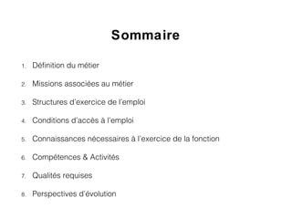 Sommaire
1. Définition du métier
2. Missions associées au métier
3. Structures d’exercice de l’emploi
4. Conditions d’accès à l’emploi
5. Connaissances nécessaires à l’exercice de la fonction
6. Compétences & Activités
7. Qualités requises
8. Perspectives d’évolution
 
