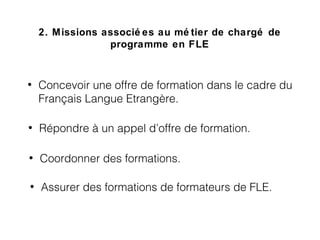 2. Missions associé es au mé tier de chargé de
programme en FLE
• Concevoir une offre de formation dans le cadre du
Français Langue Etrangère.
• Assurer des formations de formateurs de FLE.
• Coordonner des formations.
• Répondre à un appel d’offre de formation.
 