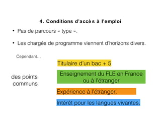 4. Conditions d’accè s à l’emploi
• Pas de parcours « type ».   
• Les chargés de programme viennent d’horizons divers.
Cependant…
des points
communs
Intérêt pour les langues vivantes.
Expérience à l’étranger.
Enseignement du FLE en France
ou à l’étranger
Titulaire d’un bac + 5
 