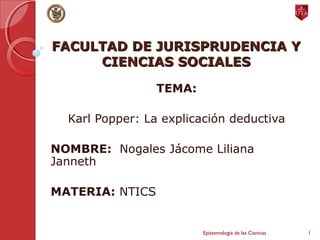 FACULTAD DE JURISPRUDENCIA YFACULTAD DE JURISPRUDENCIA Y
CIENCIAS SOCIALESCIENCIAS SOCIALES
TEMA:
Karl Popper: La explicación deductiva
NOMBRE: Nogales Jácome Liliana
Janneth
MATERIA: NTICS
Epistemología de las Ciencias 1
 