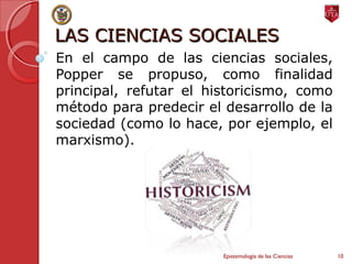 LAS CIENCIAS SOCIALESLAS CIENCIAS SOCIALES
En el campo de las ciencias sociales,
Popper se propuso, como finalidad
principal, refutar el historicismo, como
método para predecir el desarrollo de la
sociedad (como lo hace, por ejemplo, el
marxismo).
Epistemología de las Ciencias 10
 