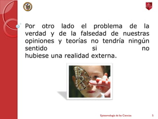 Por otro lado el problema de la
verdad y de la falsedad de nuestras
opiniones y teorías no tendría ningún
sentido si no
hubiese una realidad externa.
Epistemología de las Ciencias 5
 