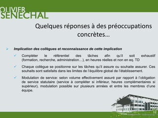 Quelques réponses à des préoccupations
                             concrètes…
   Implication des collègues et reconnaissance de cette implication
       Compléter      le   référentiel    des    tâches     afin    qu’il   soit   exhaustif
        (formation, recherche, administration…), en heures réelles et non en eq. TD
       Chaque collègue se positionne sur les tâches qu’il assure ou souhaite assurer. Ces
        souhaits sont satisfaits dans les limites de l’équilibre global de l’établissement.
       Modulation de service: selon volume effectivement assuré par rapport à l’obligation
        de service statutaire (service à compléter si inférieur, heures complémentaires si
        supérieur), modulation possible sur plusieurs années et entre les membres d’une
        équipe.




                                                                                           12
 