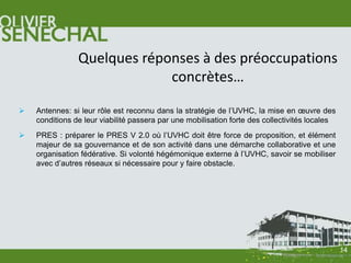 Quelques réponses à des préoccupations
                             concrètes…

   Antennes: si leur rôle est reconnu dans la stratégie de l’UVHC, la mise en œuvre des
    conditions de leur viabilité passera par une mobilisation forte des collectivités locales
   PRES : préparer le PRES V 2.0 où l’UVHC doit être force de proposition, et élément
    majeur de sa gouvernance et de son activité dans une démarche collaborative et une
    organisation fédérative. Si volonté hégémonique externe à l’UVHC, savoir se mobiliser
    avec d’autres réseaux si nécessaire pour y faire obstacle.




                                                                                                14
 