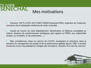 Mes motivations

 Parcours 100 % UVHC (DUT+MST+DESS+Doctorat+HDR), originaire de l’Avesnois:
convaincu de la nécessaire existence de notre université

 Inquiet de l’avenir de notre établissement: démotivation et défiance constatées en
interne, absence de positionnement stratégique (par rapport au PRES, aux collectivités
locales, au ministère, à nos partenaires…).

 Mes compétences mises au service de l’UVHC: enseignant et chercheur dans le
domaine du management de projets et de la performance globale depuis 1992, 5 années
d’exercice d’une vice-présidence chargée des formations, direction d’un service commun




                                                                                         2
 