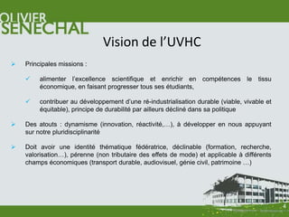Vision de l’UVHC
   Principales missions :

        alimenter l’excellence scientifique et enrichir en compétences le tissu
         économique, en faisant progresser tous ses étudiants,

        contribuer au développement d’une ré-industrialisation durable (viable, vivable et
         équitable), principe de durabilité par ailleurs décliné dans sa politique

   Des atouts : dynamisme (innovation, réactivité,…), à développer en nous appuyant
    sur notre pluridisciplinarité

   Doit avoir une identité thématique fédératrice, déclinable (formation, recherche,
    valorisation…), pérenne (non tributaire des effets de mode) et applicable à différents
    champs économiques (transport durable, audiovisuel, génie civil, patrimoine …)




                                                                                              4
 