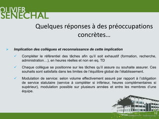 Quelques réponses à des préoccupations
                             concrètes…
   Implication des collègues et reconnaissance de cette implication
       Compléter le référentiel des tâches afin qu’il soit exhaustif (formation, recherche,
        administration…), en heures réelles et non en eq. TD
       Chaque collègue se positionne sur les tâches qu’il assure ou souhaite assurer. Ces
        souhaits sont satisfaits dans les limites de l’équilibre global de l’établissement.
       Modulation de service: selon volume effectivement assuré par rapport à l’obligation
        de service statutaire (service à compléter si inférieur, heures complémentaires si
        supérieur), modulation possible sur plusieurs années et entre les membres d’une
        équipe.




                                                                                          12
 