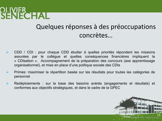 Quelques réponses à des préoccupations
                              concrètes…

   CDD / CDI : pour chaque CDD étudier à quelles priorités répondent les missions
    assurées par le collègue et quelles conséquences financières impliquent la
    « CDIsation ». Accompagnement de la préparation des concours (axe apprentissage
    organisationnel), et mise en place d’une politique sociale des CDIs
   Primes: maximiser la répartition basée sur les résultats pour toutes les catégories de
    personnel
   Redéploiements : sur la base des besoins avérés (engagements et résultats) et
    conformes aux objectifs stratégiques, et dans le cadre de la GPEC




                                                                                             13
 