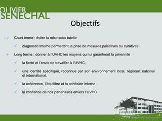 Objectifs
   Court terme : éviter la mise sous tutelle

        diagnostic interne permettant la prise de mesures palliatives ou curatives

   Long terme : donner à l’UVHC les moyens qui lui garantiront la pérennité

        la fierté et l’envie de travailler à l’UVHC,

        une identité spécifique, reconnue par son environnement local, régional, national
         et international,

        la cohérence, l’équilibre et la cohésion interne

        la confiance de nos partenaires envers l’UVHC




                                                                                             3
 