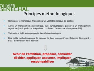 Principes méthodologiques
   Remplacer le monologue financier par un véritable dialogue de gestion

   Après un management autocratique, puis bureaucratique, passer à un management
    organique (participation et intégration, corollaires d’autonomie et responsabilité)

   Thématique fédératrice proposée: la maîtrise des risques

   Des outils méthodologiques: le tableau de bord prospectif (ou Balanced Scorecard -
    BSC) et la maison de la décision




        Avoir de l’ambition, proposer, consulter,
        décider, appliquer, assumer, impliquer,
                     responsabiliser
                                                                                          5
 