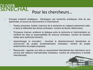 Pour les chercheurs…
   Exemple d’objectif stratégique : Développer une recherche ambitieuse, forte de ses
    spécificités, et source de rayonnement à l’international
       Parties prenantes: faciliter l’exercice de la recherche en intégrant pleinement celle-
        ci dans le référentiel des tâches (indicateur: nombre de tâches référencées)
       Processus internes: améliorer le dialogue entre la recherche et l’administration en
        clarifiant les rôles et responsabilités de chacune (indicateur: nombre de dossiers
        traités sans dysfonctionnement)
       Apprentissage et innovation : favoriser le décloisonnement disciplinaire en
        promouvant les projets pluridisciplinaires (indicateur: nombre de projets
        aidés/nombre de projets proposés)
       Ressources : apporter une aide au rayonnement international des chercheurs via le
        service des relations internationales (indicateur: nombre de productions à échelle
        internationale)




                                                                                                 7
 