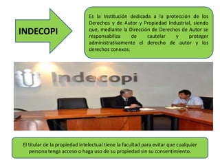 INDECOPI
Es la Institución dedicada a la protección de los
Derechos y de Autor y Propiedad Industrial, siendo
que, mediante la Dirección de Derechos de Autor se
responsabiliza de cautelar y proteger
administrativamente el derecho de autor y los
derechos conexos.
El titular de la propiedad intelectual tiene la facultad para evitar que cualquier
persona tenga acceso o haga uso de su propiedad sin su consentimiento.
 