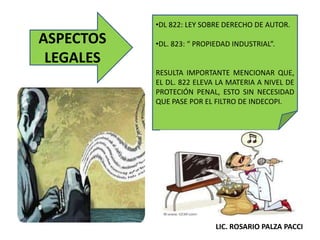ASPECTOS
LEGALES
•DL 822: LEY SOBRE DERECHO DE AUTOR.
•DL. 823: “ PROPIEDAD INDUSTRIAL”.
RESULTA IMPORTANTE MENCIONAR QUE,
EL DL. 822 ELEVA LA MATERIA A NIVEL DE
PROTECIÓN PENAL, ESTO SIN NECESIDAD
QUE PASE POR EL FILTRO DE INDECOPI.
LIC. ROSARIO PALZA PACCI
 