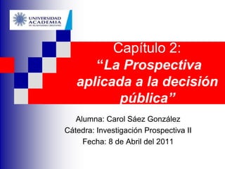 Capítulo 2:“La Prospectiva aplicada a la decisión pública” Alumna: Carol Sáez González Cátedra: Investigación Prospectiva II Fecha: 8 de Abril del 2011 