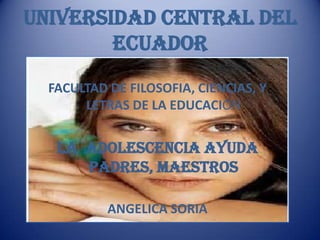UNIVERSIDAD CENTRAL DEL
        ECUADOR
  FACULTAD DE FILOSOFIA, CIENCIAS, Y
       LETRAS DE LA EDUCACIÓN


   LA ADOLESCENCIA ayuda
      padres, maestros

           ANGELICA SORIA
 