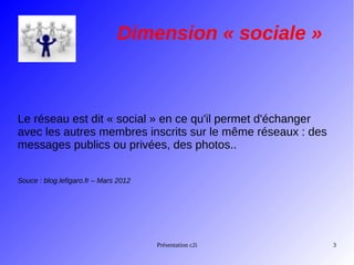 Dimension « sociale »

Le réseau est dit « social » en ce qu'il permet d'échanger
avec les autres membres inscrits sur le même réseaux : des
messages publics ou privées, des photos..
Souce : blog.lefigaro.fr – Mars 2012

Présentation c2i

3

 