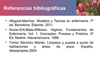 Referencias bibliográficas
• Alligood-Marriner. Modelos y Teorías en enfermería. 7º
ed. Barcelona. Elsevier. 2011.
• Kozier-Erb-Blais-Wilkison. Higiene. Fundamentos de
Enfermería. Vol. 1. Conceptos, Proceso y Práctica. 5º
Ed. Madrid. Interamericana. 1999.
• Torres Sánchez Marián. Limpieza y puesta a punto de
habitaciones y áreas de pisos. España.
Ideaspropias.2004
 