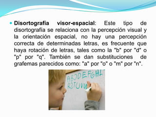  Disortografía    visor-espacial: Este tipo de
 disortografía se relaciona con la percepción visual y
 la orientación espacial, no hay una percepción
 correcta de determinadas letras, es frecuente que
 haya rotación de letras, tales como la "b" por "d" o
 "p" por "q". También se dan substituciones de
 grafemas parecidos como: "a" por "o" o "m" por "n".
 
