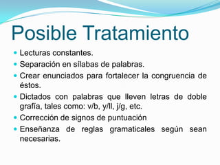 Posible Tratamiento
 Lecturas constantes.
 Separación en sílabas de palabras.
 Crear enunciados para fortalecer la congruencia de
  éstos.
 Dictados con palabras que lleven letras de doble
  grafía, tales como: v/b, y/ll, j/g, etc.
 Corrección de signos de puntuación
 Enseñanza de reglas gramaticales según sean
  necesarias.
 