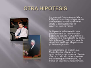 OTRA HIPOTESIS       Algunos astrónomos como Mark Kidger o Humphreys disponen de una hipótesis no centrada en un objeto u acontecimiento en concreto, sino en varios.        Su hipótesis se basa en fijarnos primeramente en la conjunción planetaria del año 7 a.C.; Júpiter y Saturno en la constelación de Piscis habría llamado poderosamente la atención a los Reyes Magos como ya hemos explicado.        Posteriormente en el año 6 a.C. Marte, Júpiter y Saturno se agruparon muy cerca entre ellos en una zona del cielo reducida (no se trata de ninguna conjunción) de nuevo en la constelación de Piscis.