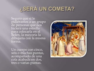 ¿SERÀ UN COMETA?     Seguro que si le pidiéramos a un grupo de personas que nos hiciera una estrella para colocarla en el Belén, la mayoría la dibujaría con la misma forma.     Un cuerpo con cinco, seis o muchas puntas, acompañado de una cola acabada en dos, tres o varias puntas.