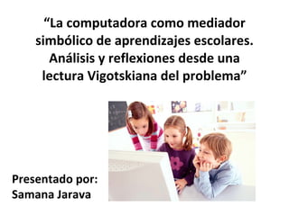 “ La computadora como mediador simbólico de aprendizajes escolares. Análisis y reflexiones desde una lectura Vigotskiana del problema”   Presentado por: Samana Jarava 