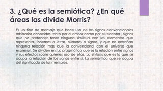 3. ¿Qué es la semiótica? ¿En qué
áreas las divide Morris?
Es un tipo de mensaje que hace uso de los signos convencionales
arbitrarios conocidos tanto por el emisor como por el receptor , signos
que no pretender tener ninguna similitud con los elementos que
representa, fonemas o letras, números o signos, y que no entrañan
ninguna relación más que la convencional con el universo que
expresan. Se dividen en: La pragmática que es la relación entre signos
y sus efectos sobre quienes uso de ellos. La sintaxis que es la que se
ocupa la relación de los signos entre sí. La semántica que se ocupa
del significado de los mensajes.
 