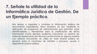7. Señale la utilidad de la
Informática Jurídica de Gestión. De
un Ejemplo práctico.
 Nos apoya a organizar y controlar la información jurídica de
documentos expedientes, libros etcétera ya sea mediante la
aplicación de programas de administración que permitan crear
identificadores y descriptores para la clasificación de dicha
información Como ejemplo podemos mencionar un archivo de
todas las resoluciones del tribunal constitucional en alguna materia
con efectos vinculantes. Se utiliza en todo ámbito jurídico en
general, para el monitoreo de trámites y procesos, ayuda a
organizar el acervo jurídico.
 