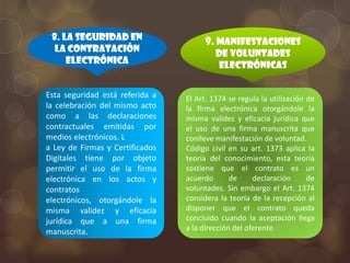 8. La seguridad en                   9. Manifestaciones
  la contratación                         de voluntades
     electrónica                           electrónicas


Esta seguridad está referida a   El Art. 1374 se regula la utilización de
la celebración del mismo acto    la firma electrónica otorgándole la
como a las declaraciones         misma validez y eficacia jurídica que
contractuales emitidas por       el uso de una firma manuscrita que
medios electrónicos. L           conlleve manifestación de voluntad.
a Ley de Firmas y Certificados   Código civil en su art. 1373 aplica la
Digitales tiene por objeto       teoría del conocimiento, esta teoría
permitir el uso de la firma      sostiene que el contrato es un
electrónica en los actos y       acuerdo       de     declaración      de
contratos                        voluntades. Sin embargo el Art. 1374
electrónicos, otorgándole la     considera la teoría de la recepción al
misma validez y eficacia         disponer que el contrato queda
jurídica que a una firma         concluido cuando la aceptación llega
manuscrita.                      a la dirección del oferente.
 