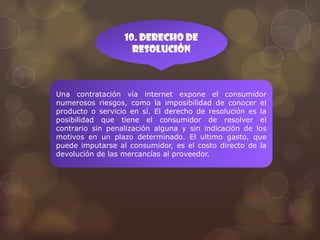 10. Derecho de
                    resolución



Una contratación vía internet expone el consumidor
numerosos riesgos, como la imposibilidad de conocer el
producto o servicio en sí. El derecho de resolución es la
posibilidad que tiene el consumidor de resolver el
contrario sin penalización alguna y sin indicación de los
motivos en un plazo determinado. El ultimo gasto, que
puede imputarse al consumidor, es el costo directo de la
devolución de las mercancías al proveedor.
 