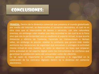 CONCLUSIONES:


PRIMERA. Dentro de la dinámica comercial que presenta el mundo globalizado
por medio del internet, se desenvuelve el comercio electrónico, el cual no es
otra cosa que el intercambio de bienes y servicios, con una naturaleza
onerosa, sin embargo cabe resaltar que ésta actividad es tan cual la es la física
sino que con la particularidad que es mediante el soporte virtual, lo que acorta
distancias y elimina las fronteras, haciendo las transacciones a tiempo
veloz, sin embargo es preciso resaltar la confianza que genera éste medio
asimismo los mecanismos de seguridad que envuelven y protegen la actividad
misma virtual en esta materia, en tanto se observan las leyes que amparan
dicha actividad en tal soporte digital como los instrumentos de confianza que
garantizan la satisfacción tanto del consumidor como del oferente.
En tal razón es importante la confianza generada y la seguridad en la
celebración de los contratos digitales dentro de la dinámica del comercio
electrónico.
 