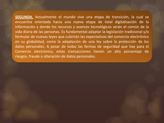 SEGUNDA. Actualmente el mundo vive una etapa de transición, la cual se
encuentra orientada hacia una nueva etapa de total digitalización de la
información y donde los recursos y avances tecnológicos serán el común de la
vida diaria de las personas. Es fundamental adaptar la legislación tradicional y/o
formular de nuevas leyes que cubrirán las expectativas del comercio electrónico
en su globalidad, como la adaptación de una ley sobre la protección de los
datos personales. A pesar de todas las formas de seguridad que hay para el
Comercio electrónico, estas transacciones tienen un alto porcentaje de
riesgos, fraude o alteración de datos personales.
 