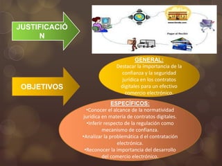 JUSTIFICACIÓ
     N


                                      GENERAL:
                              Destacar la importancia de la
                                confianza y la seguridad
                                jurídica en los contratos
 OBJETIVOS                     digitales para un efectivo
                                 comercio electrónico.
                              ESPECÍFICOS:
                  •Conocer el alcance de la normatividad
                jurídica en materia de contratos digitales.
                  •Inferir respecto de la regulación como
                          mecanismo de confianza.
               •Analizar la problemática d el contratación
                                electrónica.
                 •Reconocer la importancia del desarrollo
                          del comercio electrónico.
 