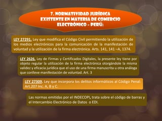 7. Normatividad jurídica
                 existente en materia de comercio
                         electrónico – Perú:


LEY 27291. Ley que modifica el Código Civil permitiendo la utilización de
los medios electrónicos para la comunicación de la manifestación de
voluntad y la utilización de la firma electrónica. Arts. 141, 141 –A, 1374.

    LEY 2626. Ley de Firmas y Certificados Digitales, la presente ley tiene por
    objeto regular la utilización de la firma electrónica otorgándole la misma
    validez y eficacia jurídica que el uso de una firma manuscrita u otra análoga
    que conlleve manifestación de voluntad. Art. 3

       LEY 27309. Ley que incorpora los delitos informáticos al Código Penal:
       Art.207 Inc. A, B y C.

         Las normas emitidas por el INDECOPI, trata sobre el código de barras y
         el Intercambio Electrónico de Datos o EDI.
 