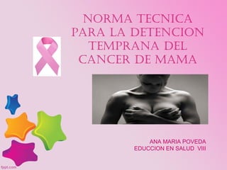 NORMA TECNICA
PARA LA DETENCION
TEMPRANA DEL
CANCER DE MAMA
ANA MARIA POVEDA
EDUCCION EN SALUD VIII
 