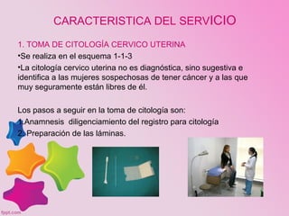 CARACTERISTICA DEL SERVICIO
1. TOMA DE CITOLOGÍA CERVICO UTERINA
•Se realiza en el esquema 1-1-3
•La citología cervico uterina no es diagnóstica, sino sugestiva e
identifica a las mujeres sospechosas de tener cáncer y a las que
muy seguramente están libres de él.
Los pasos a seguir en la toma de citología son:
1.Anamnesis diligenciamiento del registro para citología
2. Preparación de las láminas.
 