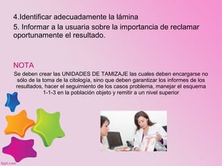 4.Identificar adecuadamente la lámina
5. Informar a la usuaria sobre la importancia de reclamar
oportunamente el resultado.
NOTA
Se deben crear las UNIDADES DE TAMIZAJE las cuales deben encargarse no
sólo de la toma de la citología, sino que deben garantizar los informes de los
resultados, hacer el seguimiento de los casos problema, manejar el esquema
1-1-3 en la población objeto y remitir a un nivel superior
 