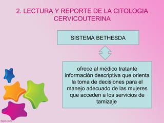 ofrece al médico tratante
información descriptiva que orienta
la toma de decisiones para el
manejo adecuado de las mujeres
que acceden a los servicios de
tamizaje.
SISTEMA BETHESDA
2. LECTURA Y REPORTE DE LA CITOLOGIA
CERVICOUTERINA
 