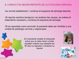 Es importante resaltar la búsqueda
activa que se debe hacer a todas
aquellas mujeres que pasados los
30 días no regresen a reclamar su
reporte
3. CONDUCTAS SEGÚN REPORTE DE LA CITOLOGIA CERVICAL
•es normal satisfactoria = continúa el esquema de tamizaje descrito.
•Si reporta cambios benignos= se analizan las causas, se ordena el
tratamiento necesario y continúa el esquema de tamizaje.
•Si es reportada como anormal= la paciente debe ser remitida a una
unidad de patología cervical y colposcopia.
 