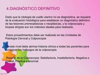 4.DIAGNÓSTICO DEFINITIVO
Dado que la citología de cuello uterino no es diagnóstica, se requiere
de la evaluación histológica para establecer un diagnóstico definitivo
de las lesiones preneoplasicas o neoplásicas, y la colposcopia y
biopsia dirigida son los métodos ideales para realizarlo.
Estos procedimientos debe ser realizado en las Unidades de
Patología Cervical y Colposcopia
En este nivel debe abrirse historia clínica a todas las pacientes para
consignar los hallazgos de la colposcopia
Reporte de la Colposcopia: Satisfactoria, Insatisfactoria, Negativa o
normal, Positiva o anormal
 