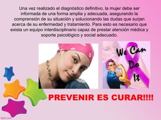 Una vez realizado el diagnóstico definitivo, la mujer debe ser
informada de una forma amplia y adecuada, asegurando la
comprensión de su situación y solucionando las dudas que surjan
acerca de su enfermedad y tratamiento. Para esto es necesario que
exista un equipo interdisciplinario capaz de prestar atención médica y
soporte psicológico y social adecuado.
PREVENIR ES CURAR!!!!
 