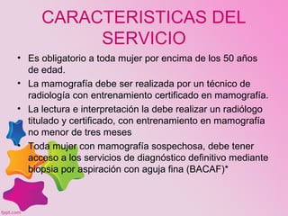 CARACTERISTICAS DEL
SERVICIO
• Es obligatorio a toda mujer por encima de los 50 años
de edad.
• La mamografía debe ser realizada por un técnico de
radiología con entrenamiento certificado en mamografía.
• La lectura e interpretación la debe realizar un radiólogo
titulado y certificado, con entrenamiento en mamografía
no menor de tres meses
• Toda mujer con mamografía sospechosa, debe tener
acceso a los servicios de diagnóstico definitivo mediante
biopsia por aspiración con aguja fina (BACAF)*
 