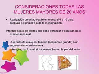 CONSIDERACIONES TODAS LAS
MUJERES MAYORES DE 20 AÑOS
• Realización de un autoexámen mensual 4 a 10 días
después del primer día de la menstruación.
Informar sobre los signos que debe aprender a detectar en el
examen mensual:
• - Un bulto de cualquier tamaño (pequeño o grande) o un
engrosamiento en la mama.
• - Arrugas, puntos retraídos o manchas en la piel del seno.
 
