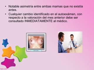 • Notable asimetría entre ambas mamas que no existía
antes.
• Cualquier cambio identificado en el autoexámen, con
respecto a la valoración del mes anterior debe ser
consultado INMEDIATAMENTE al médico.
 