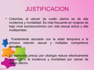 JUSTIFICACION
• Colombia, el cáncer de cuello uterino es de alta
incidencia y mortalidad. Es más frecuente en mujeres de
bajo nivel socioeconómico con vida sexual activa y alta
multiparidad.
• Fuertemente asociado con la edad temprana a la
primera relación sexual y múltiples compañeros
sexuales.
• La detección precoz por citología reduce efectivamente
en un 60% la incidencia y mortalidad por cáncer de
cuello uterino
 