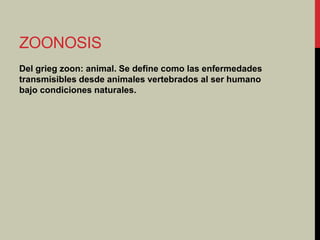 ZOONOSIS
Del grieg zoon: animal. Se define como las enfermedades
transmisibles desde animales vertebrados al ser humano
bajo condiciones naturales.
 